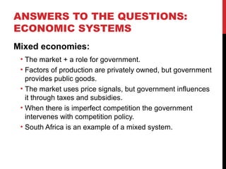 ANSWERS TO THE QUESTIONS:
ECONOMIC SYSTEMS
Mixed economies:
• The market + a role for government.
• Factors of production are privately owned, but government
provides public goods.
• The market uses price signals, but government influences
it through taxes and subsidies.
• When there is imperfect competition the government
intervenes with competition policy.
• South Africa is an example of a mixed system.
 