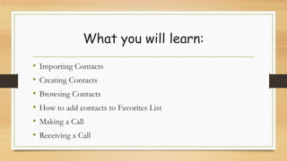 What you will learn:
• Importing Contacts
• Creating Contacts
• Browsing Contacts
• How to add contacts to Favorites List
• Making a Call
• Receiving a Call