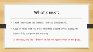 What’s next:
• A test that covers the material that you just learned.
• Keep in mind that you must maintain at least a 99% average to
successfully complete the training.
To proceed, use the > button in the top right corner of the page.