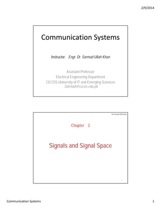 2/9/2014
Communication Systems 1
Communication Systems
Instructor: Engr. Dr. Sarmad Ullah Khan
Assistant ProfessorAssistant Professor
Electrical Engineering Department
CECOS University of IT and Emerging Sciences
Sarmad@cecos.edu.pk
Chapter 2
Dr. Sarmad Ullah Khan
Signals and Signal Space
2
 