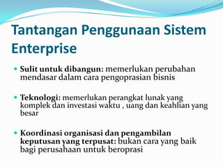 Tantangan Penggunaan Sistem
Enterprise
 Sulit untuk dibangun: memerlukan perubahan
mendasar dalam cara pengoprasian bisnis
 Teknologi: memerlukan perangkat lunak yang
komplek dan investasi waktu , uang dan keahlian yang
besar
 Koordinasi organisasi dan pengambilan
keputusan yang terpusat: bukan cara yang baik
bagi perusahaan untuk beroprasi
 