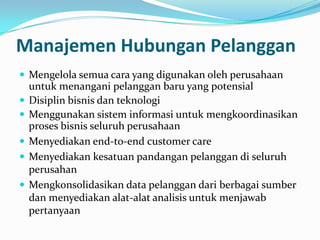 Manajemen Hubungan Pelanggan
 Mengelola semua cara yang digunakan oleh perusahaan
untuk menangani pelanggan baru yang potensial
 Disiplin bisnis dan teknologi
 Menggunakan sistem informasi untuk mengkoordinasikan
proses bisnis seluruh perusahaan
 Menyediakan end-to-end customer care
 Menyediakan kesatuan pandangan pelanggan di seluruh
perusahan
 Mengkonsolidasikan data pelanggan dari berbagai sumber
dan menyediakan alat-alat analisis untuk menjawab
pertanyaan
 