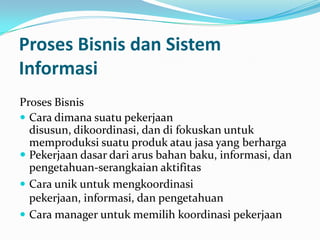 Proses Bisnis dan Sistem
Informasi
Proses Bisnis
 Cara dimana suatu pekerjaan
disusun, dikoordinasi, dan di fokuskan untuk
memproduksi suatu produk atau jasa yang berharga
 Pekerjaan dasar dari arus bahan baku, informasi, dan
pengetahuan-serangkaian aktifitas
 Cara unik untuk mengkoordinasi
pekerjaan, informasi, dan pengetahuan
 Cara manager untuk memilih koordinasi pekerjaan
 