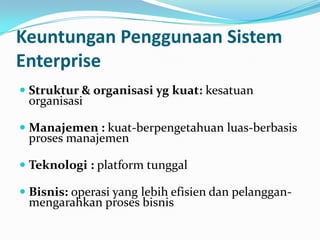 Keuntungan Penggunaan Sistem
Enterprise
 Struktur & organisasi yg kuat: kesatuan
organisasi
 Manajemen : kuat-berpengetahuan luas-berbasis
proses manajemen
 Teknologi : platform tunggal
 Bisnis: operasi yang lebih efisien dan pelanggan-
mengarahkan proses bisnis
 