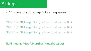 Strings
'Seth' - 'McLaughlin'; // evaluates to NaN
'Seth' / 'McLaughlin'; // evaluates to NaN
'Seth' * 'McLaughlin'; // evaluates to NaN
-, /, * operators do not apply to string values.
NaN means “Not A Number” (invalid value)
 