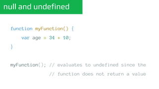 null and undefined
function myFunction() {
var age = 34 + 10;
}
myFunction(); // evaluates to undefined since the
// function does not return a value
 