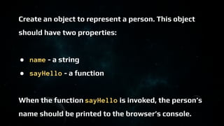 Create an object to represent a person. This object
should have two properties:
● name - a string
● sayHello - a function
When the function sayHello is invoked, the person’s
name should be printed to the browser’s console.
 