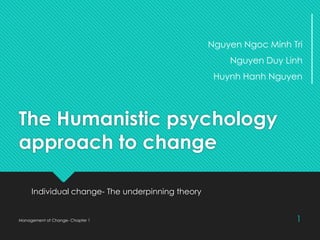 The Humanistic psychology
approach to change
Individual change- The underpinning theory
Management of Change- Chapter 1 1
Nguyen Ngoc Minh Tri
Nguyen Duy Linh
Huynh Hanh Nguyen
 