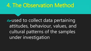 4. The Observation Method
used to collect data pertaining
attitudes, behaviour, values, and
cultural patterns of the samples
under investigation
 