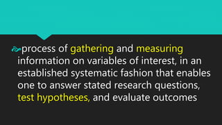 process of gathering and measuring
information on variables of interest, in an
established systematic fashion that enables
one to answer stated research questions,
test hypotheses, and evaluate outcomes
 