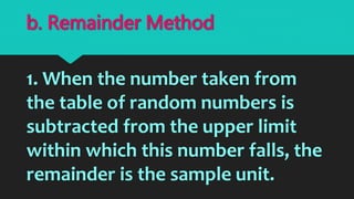 1. When the number taken from
the table of random numbers is
subtracted from the upper limit
within which this number falls, the
remainder is the sample unit.
b. Remainder Method
 