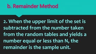 2. When the upper limit of the set is
subtracted from the number taken
from the random tables and yields a
number equal or less than N, the
remainder is the sample unit.
b. Remainder Method
 