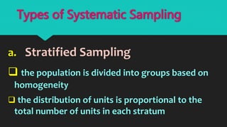 a. Stratified Sampling
 the population is divided into groups based on
homogeneity
 the distribution of units is proportional to the
total number of units in each stratum
Types of Systematic Sampling
 