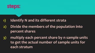 1) Identify N and its different strata
2) Divide the members of the population into
percent shares
3) multiply each percent share by n sample units
to get the actual number of sample units for
each stratum
steps:
 