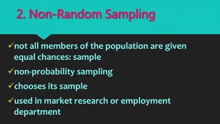 not all members of the population are given
equal chances: sample
non-probability sampling
chooses its sample
used in market research or employment
department
2. Non-Random Sampling
 