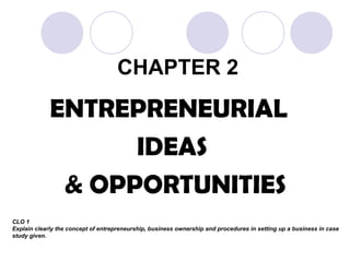 CHAPTER 2
ENTREPRENEURIAL
IDEAS
& OPPORTUNITIES
CLO 1
Explain clearly the concept of entrepreneurship, business ownership and procedures in setting up a business in case
study given.
 