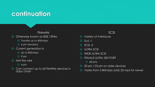 continuation
Firewire
 Otherwise known as IEEE 1394a
 Transfer up to 400mbps
 6 pin standard
 Current generation b
 Up to 800mbps
 9 pin
 Mini fire wire
 4 pin
 Can connect up to 63 FireWire devices in
daisy chain
SCSI
 Variety of interfaces
 Scsi -1
 SCSI -2
 ULTRA SCSI
 WIDE ULTRA SCSI
 FEMALE ULTRA 320 PORT
 68 pins
 50 pin / 25 pin on older devices
 Varies from 5-80mbps (old) 32-mps for newer
 