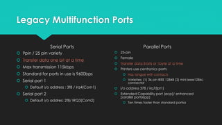 Legacy Multifunction Ports
Serial Ports
 9pin / 25 pin variety

 Max transmission 115kbps
 Standard for ports in use is 9600bps
 Serial port 1
 Default i/o address : 3f8 / irq4(Com1)
 Serial port 2
 Default i/o addres: 2f8/ IRQ3(Com2)
Parallel Ports
 25-pin
 Female

 Printers use centronics ports

 Varieties: (1) 36 pin IEEE 1284B (2) mini ieee1284c
connector
 i/o address 378 / irq7(lpt1)
 Extended Capability port (ecp)/ enhanced
parallel port(epp)
 Ten times faster than standard portsa
 