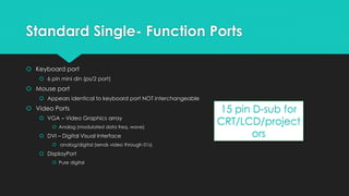 Standard Single- Function Ports
 Keyboard port
 6 pin mini din (ps/2 port)
 Mouse port
 Appears identical to keyboard port NOT interchangeable
 Video Ports
 VGA – Video Graphics array
 Analog (modulated data freq. wave)
 DVI – Digital Visual Interface
 analog/digital (sends video through 01s)
 DisplayPort
 Pure digital
15 pin D-sub for
CRT/LCD/project
ors
 