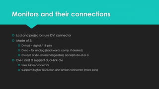 Monitors and their connections
 Lcd and projectors use DVI connector
 Made of 3:
 Dvi-dd – digital / 18 pins
 Dvi-a – for analog (backwards comp. if desired)
 Dvi-a/d or dvi-i(interchangeable) accepts dvi-d or a
 Dvi-I and D support dual-link dvi
 Uses 24pin connector
 Supports higher resolution and similar connector (more pins)
 