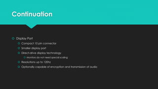 Continuation
 Display Port
 Compact 10 pin connector
 Smaller display port
 Direct-drive display technology
 Monitors do not need special scaling
 Resolutions up to 120hz
 Optionally capable of encryption and transmission of audio
 