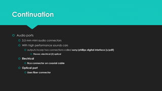 Continuation
 Audio ports
 3.5 mm mini audio connectors
 With high performance sounds cars
 outputs incorp two connections called sony/phillips digital interface (s/pdif)
 Flavors: electrical (2) optical
 Electrical
 Rca connector on coaxial cable
 Optical port
 Uses fiber connector
 