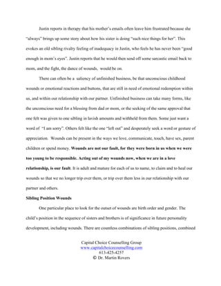 Capital Choice Counselling Group
www.capitalchoicecounselling.com
613-425-4257
© Dr. Martin Rovers
Justin reports in therapy that his mother’s emails often leave him frustrated because she
“always” brings up some story about how his sister is doing “such nice things for her”. This
evokes an old sibling rivalry feeling of inadequacy in Justin, who feels he has never been “good
enough in mom’s eyes”. Justin reports that he would then send off some sarcastic email back to
mom, and the fight, the dance of wounds, would be on.
There can often be a saliency of unfinished business, be that unconscious childhood
wounds or emotional reactions and buttons, that are still in need of emotional redemption within
us, and within our relationship with our partner. Unfinished business can take many forms, like
the unconscious need for a blessing from dad or mom, or the seeking of the same approval that
one felt was given to one sibling in lavish amounts and withheld from them. Some just want a
word of “I am sorry”. Others felt like the one “left out” and desperately seek a word or gesture of
appreciation. Wounds can be present in the ways we love, communicate, touch, have sex, parent
children or spend money. Wounds are not our fault, for they were born in us when we were
too young to be responsible. Acting out of my wounds now, when we are in a love
relationship, is our fault. It is adult and mature for each of us to name, to claim and to heal our
wounds so that we no longer trip over them, or trip over them less in our relationship with our
partner and others.
Sibling Position Wounds
One particular place to look for the outset of wounds are birth order and gender. The
child’s position in the sequence of sisters and brothers is of significance in future personality
development, including wounds. There are countless combinations of sibling positions, combined
 