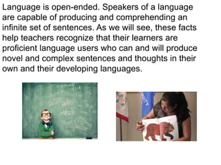 Language is open-ended. Speakers of a language
are capable of producing and comprehending an
infinite set of sentences. As we will see, these facts
help teachers recognize that their learners are
proficient language users who can and will produce
novel and complex sentences and thoughts in their
own and their developing languages.
 