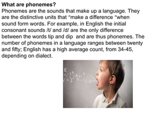 What are phonemes?
Phonemes are the sounds that make up a language. They
are the distinctive units that “make a difference “when
sound form words. For example, in English the initial
consonant sounds /t/ and /d/ are the only difference
between the words tip and dip and are thus phonemes. The
number of phonemes in a language ranges between twenty
and fifty; English has a high average count, from 34-45,
depending on dialect.
 
