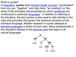 What is syntax?
In linguistics, syntax (from Ancient Greek σύνταξις "coordination"
from σύν syn, "together," and τάξις táxis, "an ordering") is "the
study of the principles and processes by which sentences are
constructed in particular languages ” In addition to referring to
the discipline, the term syntax is also used to refer directly to the
rules and principles that govern the sentence structure of any
individual language. Modern research in syntax attempts to
describe languages in terms of such rules. Many professionals in
this discipline attempt to find general rules that apply to all
natural languages.
 