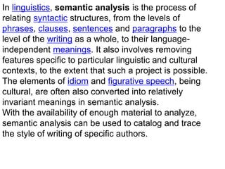 In linguistics, semantic analysis is the process of
relating syntactic structures, from the levels of
phrases, clauses, sentences and paragraphs to the
level of the writing as a whole, to their language-
independent meanings. It also involves removing
features specific to particular linguistic and cultural
contexts, to the extent that such a project is possible.
The elements of idiom and figurative speech, being
cultural, are often also converted into relatively
invariant meanings in semantic analysis.
With the availability of enough material to analyze,
semantic analysis can be used to catalog and trace
the style of writing of specific authors.
 