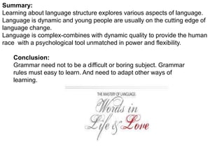 Summary:
Learning about language structure explores various aspects of language.
Language is dynamic and young people are usually on the cutting edge of
language change.
Language is complex-combines with dynamic quality to provide the human
race with a psychological tool unmatched in power and flexibility.
Conclusion:
Grammar need not to be a difficult or boring subject. Grammar
rules must easy to learn. And need to adapt other ways of
learning.
 