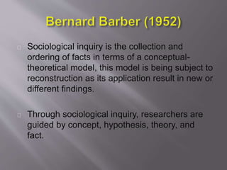 Sociological inquiry is the collection and
ordering of facts in terms of a conceptual-
theoretical model, this model is being subject to
reconstruction as its application result in new or
different findings.
Through sociological inquiry, researchers are
guided by concept, hypothesis, theory, and
fact.
 