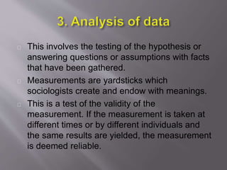 This involves the testing of the hypothesis or
answering questions or assumptions with facts
that have been gathered.
Measurements are yardsticks which
sociologists create and endow with meanings.
This is a test of the validity of the
measurement. If the measurement is taken at
different times or by different individuals and
the same results are yielded, the measurement
is deemed reliable.
 