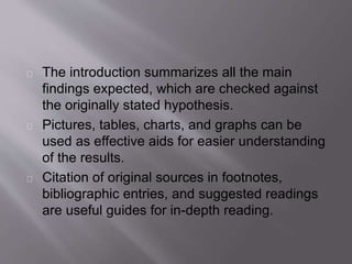 The introduction summarizes all the main
findings expected, which are checked against
the originally stated hypothesis.
Pictures, tables, charts, and graphs can be
used as effective aids for easier understanding
of the results.
Citation of original sources in footnotes,
bibliographic entries, and suggested readings
are useful guides for in-depth reading.
 