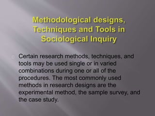Certain research methods, techniques, and
tools may be used single or in varied
combinations during one or all of the
procedures. The most commonly used
methods in research designs are the
experimental method, the sample survey, and
the case study.
 