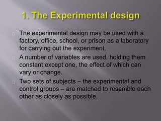 The experimental design may be used with a
factory, office, school, or prison as a laboratory
for carrying out the experiment,
A number of variables are used, holding them
constant except one, the effect of which can
vary or change.
Two sets of subjects – the experimental and
control groups – are matched to resemble each
other as closely as possible.
 