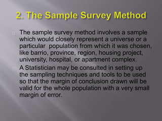 The sample survey method involves a sample
which would closely represent a universe or a
particular population from which it was chosen,
like barrio, province, region, housing project,
university, hospital, or apartment complex.
A Statistician may be consulted in setting up
the sampling techniques and tools to be used
so that the margin of conclusion drawn will be
valid for the whole population with a very small
margin of error.
 