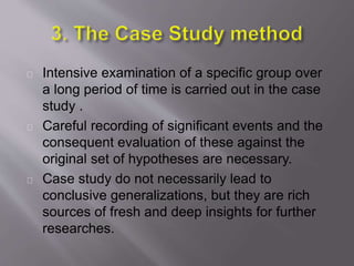 Intensive examination of a specific group over
a long period of time is carried out in the case
study .
Careful recording of significant events and the
consequent evaluation of these against the
original set of hypotheses are necessary.
Case study do not necessarily lead to
conclusive generalizations, but they are rich
sources of fresh and deep insights for further
researches.
 