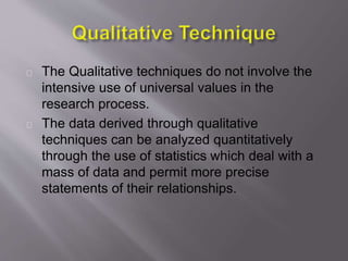The Qualitative techniques do not involve the
intensive use of universal values in the
research process.
The data derived through qualitative
techniques can be analyzed quantitatively
through the use of statistics which deal with a
mass of data and permit more precise
statements of their relationships.
 