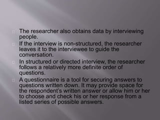 The researcher also obtains data by interviewing
people.
If the interview is non-structured, the researcher
leaves it to the interviewee to guide the
conversation.
In structured or directed interview, the researcher
follows a relatively more definite order of
questions.
A questionnaire is a tool for securing answers to
questions written down. It may provide space for
the respondent’s written answer or allow him or her
to choose and check his or her response from a
listed series of possible answers.
 