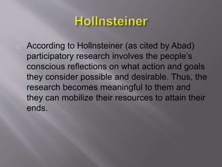 According to Hollnsteiner (as cited by Abad)
participatory research involves the people’s
conscious reflections on what action and goals
they consider possible and desirable. Thus, the
research becomes meaningful to them and
they can mobilize their resources to attain their
ends.
 