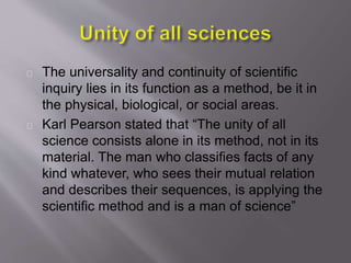 The universality and continuity of scientific
inquiry lies in its function as a method, be it in
the physical, biological, or social areas.
Karl Pearson stated that “The unity of all
science consists alone in its method, not in its
material. The man who classifies facts of any
kind whatever, who sees their mutual relation
and describes their sequences, is applying the
scientific method and is a man of science”
 