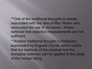 **One of the traditional thoughts is closely
associated with the idea of Max Weber who
advocated the use of Verstehen. Weber
believed that objective measurements are not
sufficient.
**Another traditional thought is Positivism,
expounded by Auguste Comte, which claims
that the methods of the physical and the
biological sciences can be applied to the study
of the human being.
 