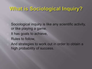 Sociological inquiry is like any scientific activity,
or like playing a game.
It has goals to achieve,
Rules to follow,
And strategies to work out in order to obtain a
high probability of success.
 