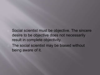 Social scientist must be objective. The sincere
desire to be objective does not necessarily
result in complete objectivity.
The social scientist may be biased without
being aware of it.
 