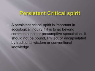 A persistent critical spirit is important in
sociological inquiry if it is to go beyond
common sense or presumptive speculation. It
should not be bound, limited, or encapsulated
by traditional wisdom or conventional
knowledge.
 