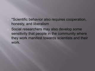 *Scientific behavior also requires cooperation,
honesty, and liberalism
Social researchers may also develop some
sensitivity that people in the community where
they work manifest towards scientists and their
work.
 