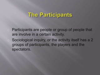 Participants are people or group of people that
are involve in a certain activity.
Sociological inquiry, or the activity itself has a 2
groups of participants, the players and the
spectators.
 