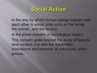 Is the way by which human beings interact with
each other in social units such as the family,
the school , and the factory.
Is the prime concern of sociological inquiry.
This concern goes beyond the study of face-to-
face contact; it is also the systematic
motivations and behavior of individuals within
groups.
 